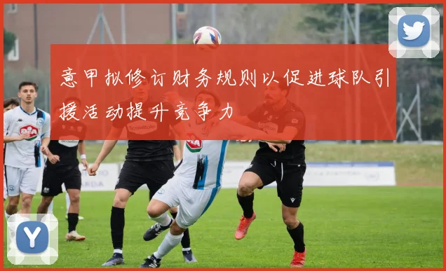 意甲拟修订财务规则以促进球队引援活动提升竞争力