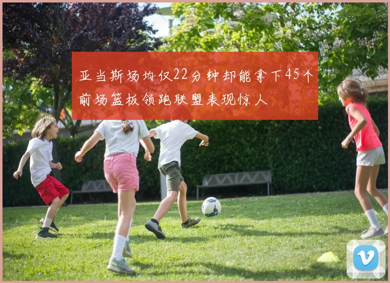 亚当斯场均仅22分钟却能拿下45个前场篮板领跑联盟表现惊人