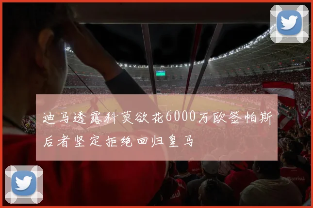 迪马透露科莫欲花6000万欧签帕斯后者坚定拒绝回归皇马
