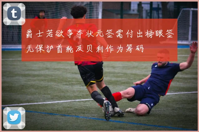 爵士若欲争夺状元签需付出榜眼签无保护首轮及贝利作为筹码