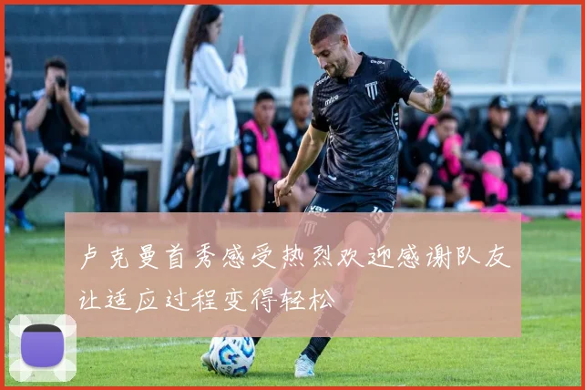 卢克曼首秀感受热烈欢迎感谢队友让适应过程变得轻松