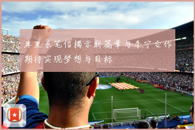 库里亲笔信揭示新篇章与李宁合作期待实现梦想与目标