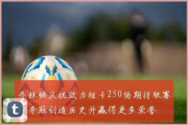 乔林顿庆祝效力纽卡250场期待联赛杯夺冠创造历史并赢得更多荣誉