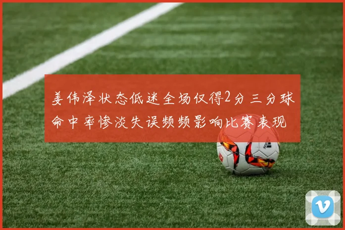 姜伟泽状态低迷全场仅得2分三分球命中率惨淡失误频频影响比赛表现