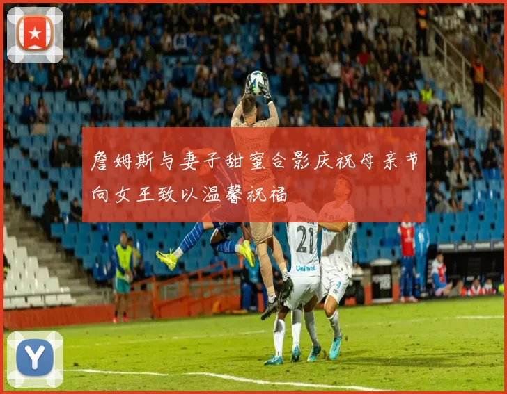 詹姆斯与妻子甜蜜合影庆祝母亲节向女王致以温馨祝福