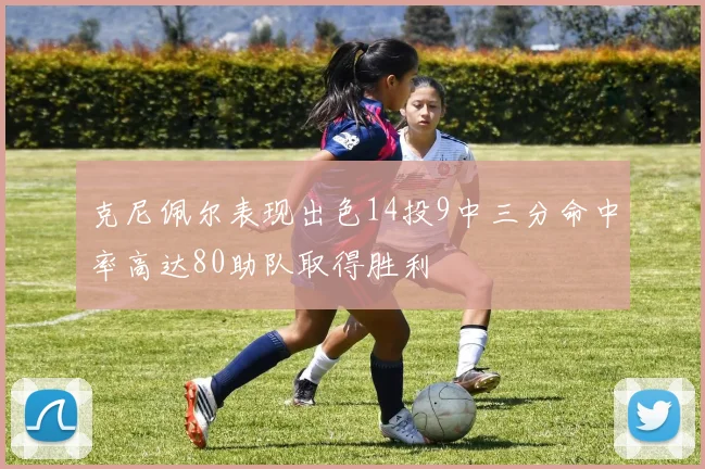 克尼佩尔表现出色14投9中三分命中率高达80助队取得胜利