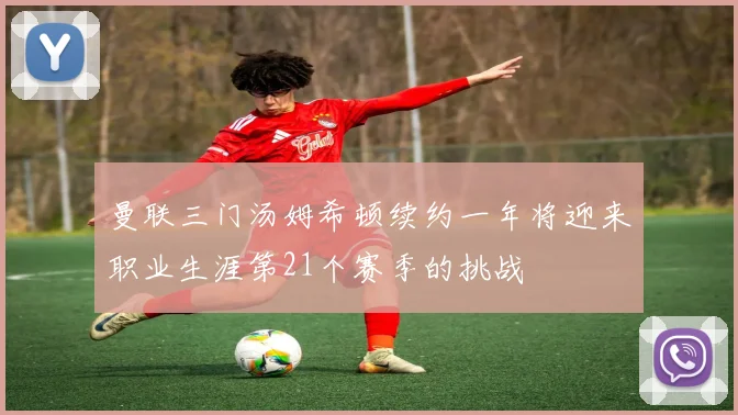 曼联三门汤姆希顿续约一年将迎来职业生涯第21个赛季的挑战