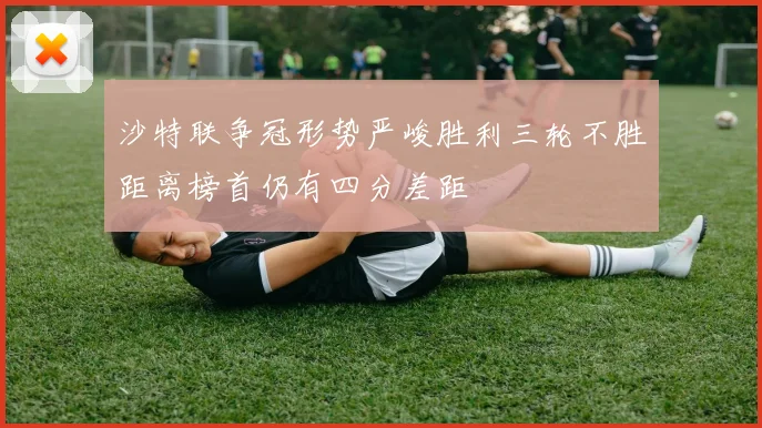 沙特联争冠形势严峻胜利三轮不胜距离榜首仍有四分差距